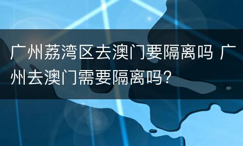 广州荔湾区去澳门要隔离吗 广州去澳门需要隔离吗?