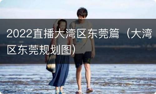 2022直播大湾区东莞篇（大湾区东莞规划图）