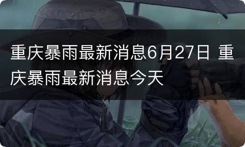 重庆暴雨最新消息6月27日 重庆暴雨最新消息今天