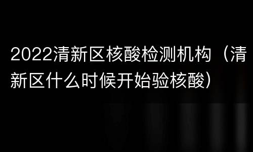 2022清新区核酸检测机构（清新区什么时候开始验核酸）