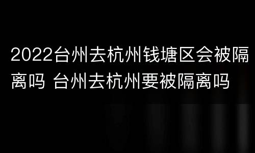 2022台州去杭州钱塘区会被隔离吗 台州去杭州要被隔离吗