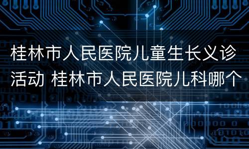 桂林市人民医院儿童生长义诊活动 桂林市人民医院儿科哪个医生好