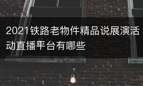2021铁路老物件精品说展演活动直播平台有哪些