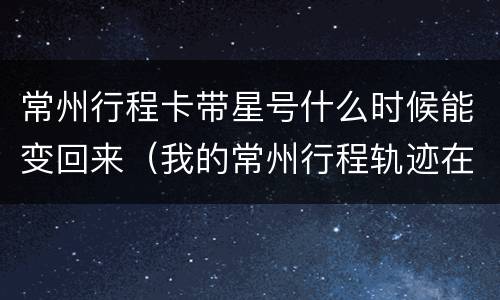 常州行程卡带星号什么时候能变回来（我的常州行程轨迹在哪）