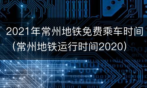 2021年常州地铁免费乘车时间（常州地铁运行时间2020）