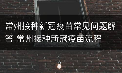 常州接种新冠疫苗常见问题解答 常州接种新冠疫苗流程