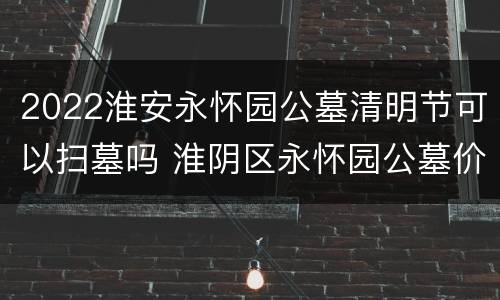 2022淮安永怀园公墓清明节可以扫墓吗 淮阴区永怀园公墓价格