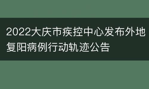 2022大庆市疾控中心发布外地复阳病例行动轨迹公告