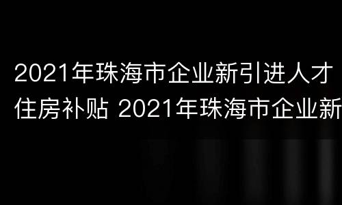 2021年珠海市企业新引进人才住房补贴 2021年珠海市企业新引进人才住房补贴多少
