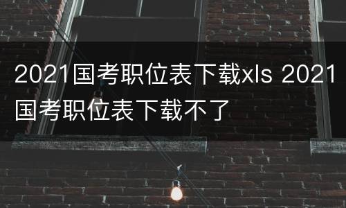 2021国考职位表下载xls 2021国考职位表下载不了