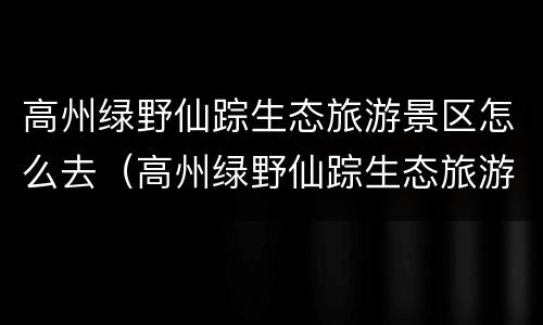 高州绿野仙踪生态旅游景区怎么去（高州绿野仙踪生态旅游景区怎么去地铁）