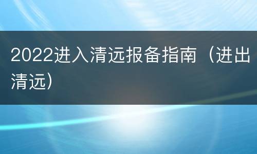 2022进入清远报备指南（进出清远）