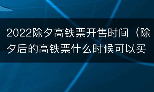 2022除夕高铁票开售时间（除夕后的高铁票什么时候可以买）