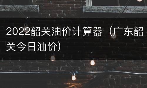 2022韶关油价计算器（广东韶关今日油价）