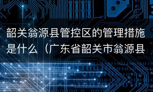 韶关翁源县管控区的管理措施是什么（广东省韶关市翁源县防疫中心）