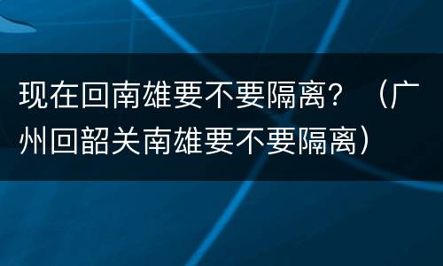 现在回南雄要不要隔离？（广州回韶关南雄要不要隔离）