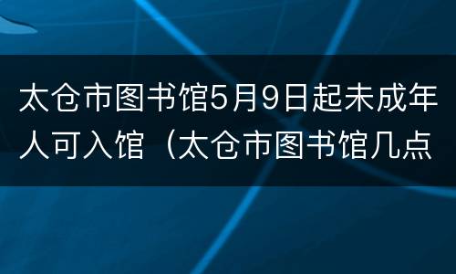 太仓市图书馆5月9日起未成年人可入馆（太仓市图书馆几点关门）