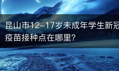 昆山市12-17岁未成年学生新冠疫苗接种点在哪里？