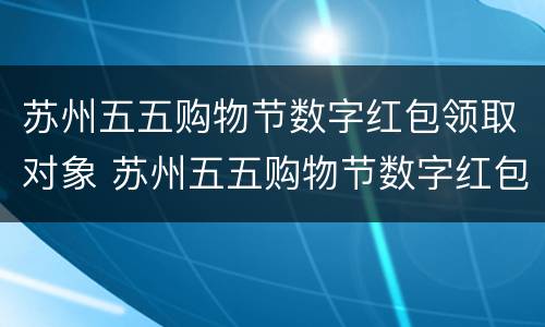 苏州五五购物节数字红包领取对象 苏州五五购物节数字红包怎么领