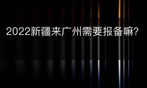 2022新疆来广州需要报备嘛？