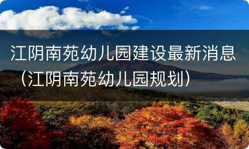 江阴南苑幼儿园建设最新消息（江阴南苑幼儿园规划）