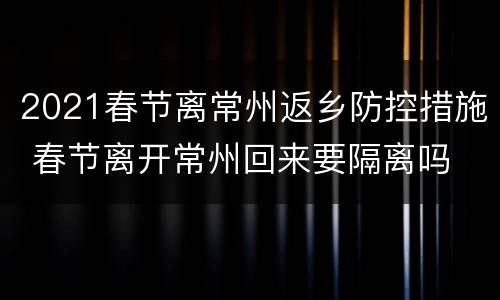 2021春节离常州返乡防控措施 春节离开常州回来要隔离吗