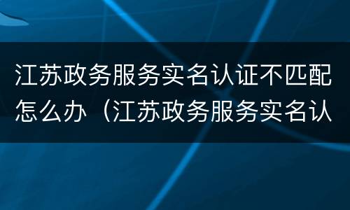 江苏政务服务实名认证不匹配怎么办（江苏政务服务实名认证失败怎么回事）