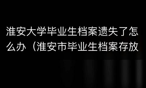 淮安大学毕业生档案遗失了怎么办（淮安市毕业生档案存放地址）