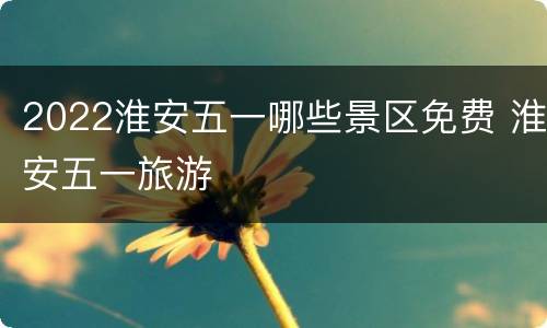 2022淮安五一哪些景区免费 淮安五一旅游