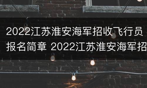 2022江苏淮安海军招收飞行员报名简章 2022江苏淮安海军招收飞行员报名简章公布