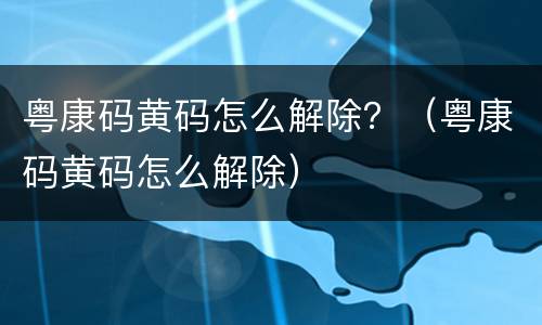 粤康码黄码怎么解除？（粤康码黄码怎么解除）