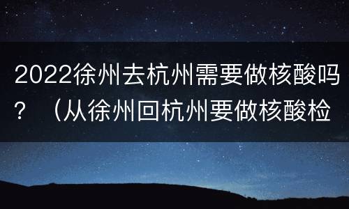 2022徐州去杭州需要做核酸吗？（从徐州回杭州要做核酸检测吗）