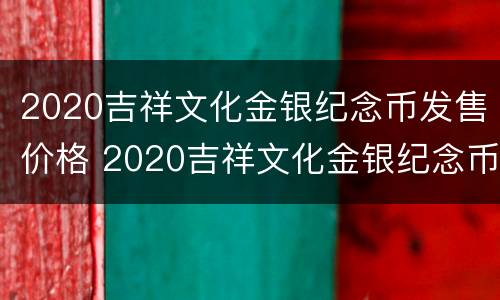 2020吉祥文化金银纪念币发售价格 2020吉祥文化金银纪念币发售价格表