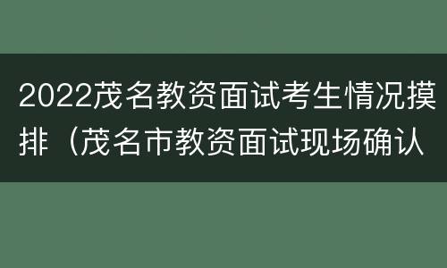 2022茂名教资面试考生情况摸排（茂名市教资面试现场确认时间）