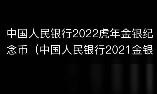 中国人民银行2022虎年金银纪念币（中国人民银行2021金银纪念币）