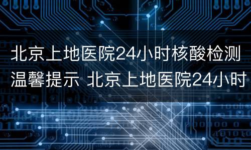北京上地医院24小时核酸检测温馨提示 北京上地医院24小时核酸检测温馨提示语