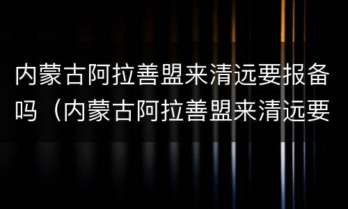 内蒙古阿拉善盟来清远要报备吗（内蒙古阿拉善盟来清远要报备吗最新消息）