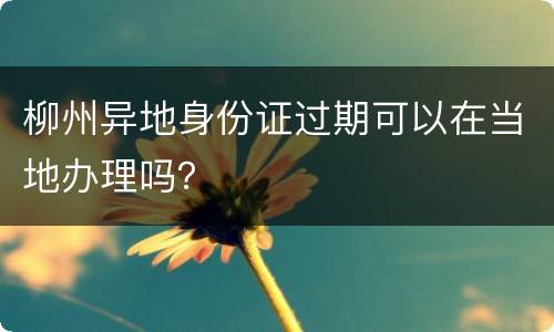 柳州异地身份证过期可以在当地办理吗？