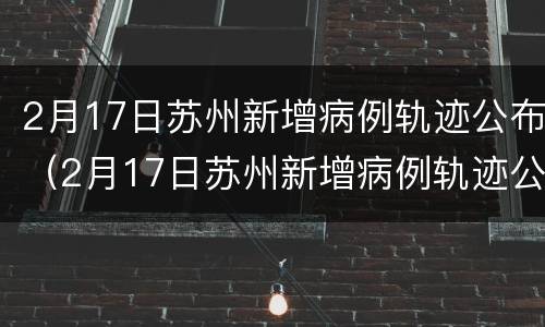 2月17日苏州新增病例轨迹公布（2月17日苏州新增病例轨迹公布了吗）