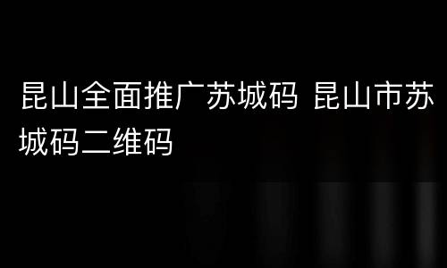 昆山全面推广苏城码 昆山市苏城码二维码