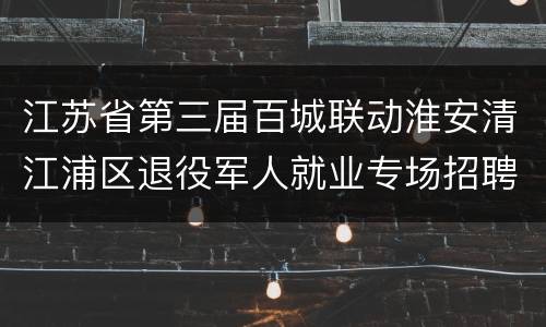 江苏省第三届百城联动淮安清江浦区退役军人就业专场招聘会