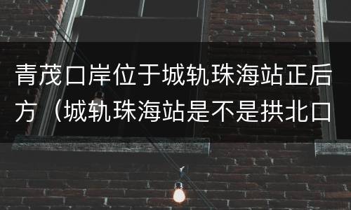 青茂口岸位于城轨珠海站正后方（城轨珠海站是不是拱北口岸）