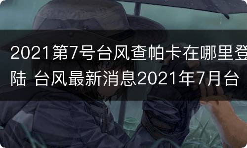 2021第7号台风查帕卡在哪里登陆 台风最新消息2021年7月台风查帕卡