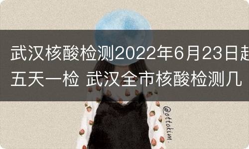 武汉核酸检测2022年6月23日起五天一检 武汉全市核酸检测几天完成