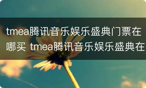 tmea腾讯音乐娱乐盛典门票在哪买 tmea腾讯音乐娱乐盛典在哪里看回放
