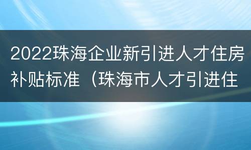 2022珠海企业新引进人才住房补贴标准（珠海市人才引进住房补贴条件）