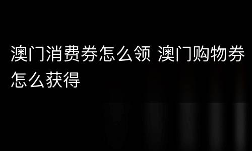 澳门消费券怎么领 澳门购物券怎么获得