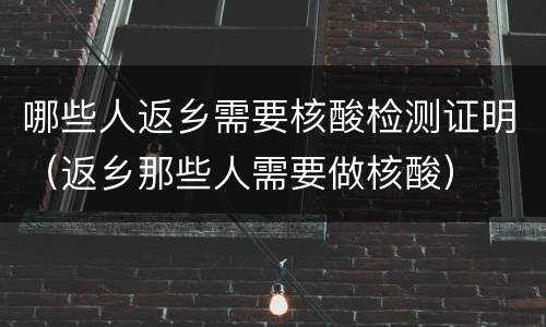 哪些人返乡需要核酸检测证明（返乡那些人需要做核酸）