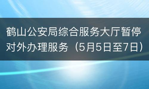 鹤山公安局综合服务大厅暂停对外办理服务（5月5日至7日）