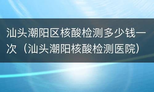 汕头潮阳区核酸检测多少钱一次（汕头潮阳核酸检测医院）